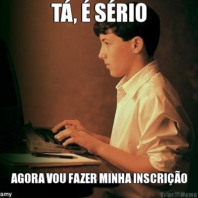 T�, � S�RIO AGORA VOU FAZER MINHA INSCRI��O
