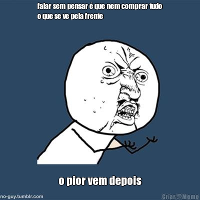 falar sem pensar � que nem comprar tudo
o que se ve pela frente o pior vem depois