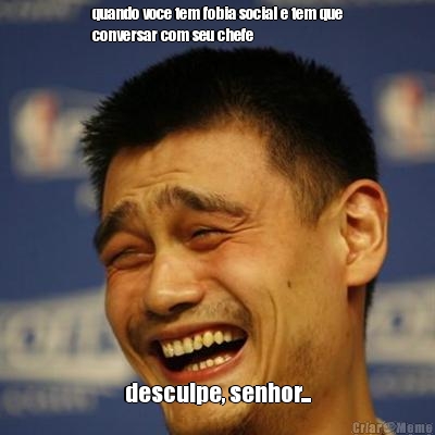 quando voce tem fobia social e tem que
conversar com seu chefe desculpe, senhor...