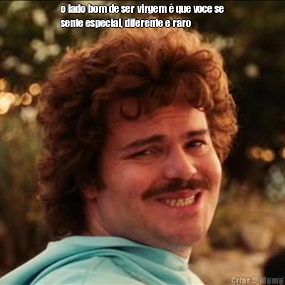 o lado bom de ser virgem � que voce se
sente especial, diferente e raro 