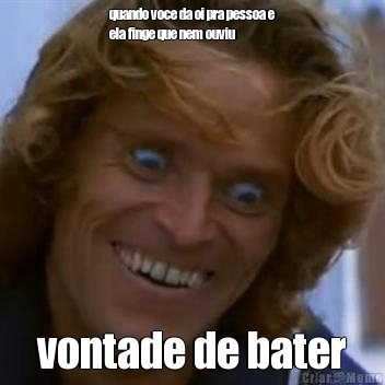 quando voce da oi pra pessoa e
ela finge que nem ouviu vontade de bater