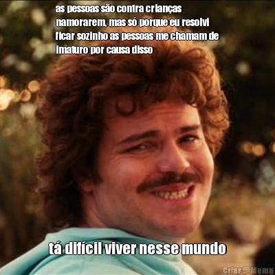 as pessoas s�o contra crian�as
namorarem, mas s� porque eu resolvi
ficar sozinho as pessoas me chamam de
imaturo por causa disso t� dif�cil viver nesse mundo