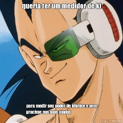 queria ter um medidor de ki para medir seu poder de idiotice e sem
gracisse nas suas piadas