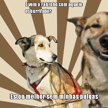 E vem o Fabinho com aquele
esburrifador Estou melhor sem minhas pulgas