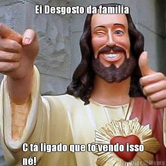 Ei Desgosto da fam�lia  C t� ligado que t� vendo isso
n�!