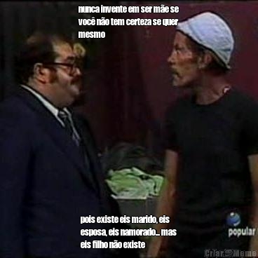 nunca invente em ser m�e se
voc� n�o tem certeza se quer
mesmo pois existe eis marido, eis
esposa, eis namorado... mas
eis filho n�o existe