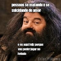 pessoas se matando e se
suicidando de amor e eu aqui feliz porque
vou poder jogar no
feriado