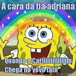 A cara da tia adriana Quando o Carliiiiiiiiiiiiim
Chega no vovo tatu