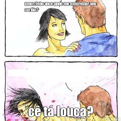 amorzinho voce pode me emprestar seu
cart�o? c� t� louca?