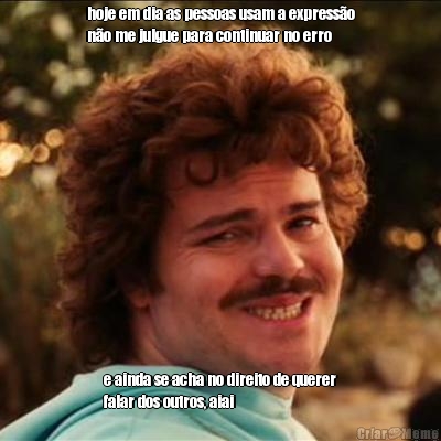 hoje em dia as pessoas usam a express�o
n�o me julgue para continuar no erro e ainda se acha no direito de querer
falar dos outros, aiai