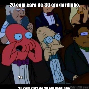 20 com cara de 30 em gordinho. 29 

20 com cara de 30 em gordinho.
