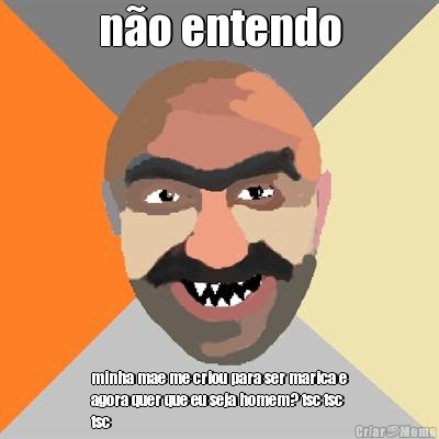 n�o entendo minha mae me criou para ser marica e
agora quer que eu seja homem? tsc tsc
tsc