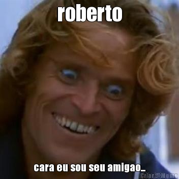 roberto cara eu sou seu amigao...
