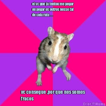ei vc que ja tentou me pegar
ou pegar os outros nesse tal
de cola rato . . .
 vc consegue ,por que nos somos
fracos
