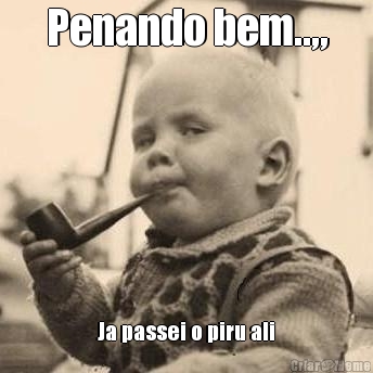 Penando bem..,, Ja passei o piru ali