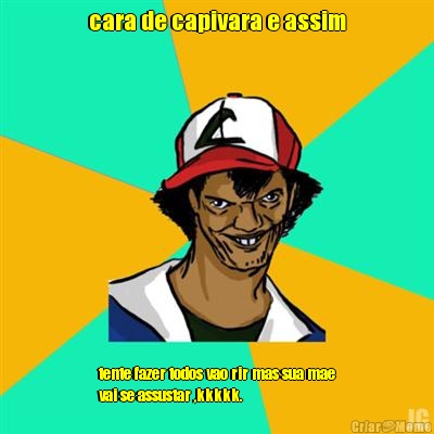 cara de capivara e assim tente fazer todos vao rir mas sua mae
vai se assustar ,kkkkk.