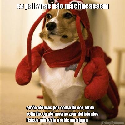 se palavras n�o machucassem ent�o ofensas por causa da cor, etnia
religi�o, ou at� mesmo zoar deficientes
f�sicos n�o teria problema algum