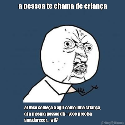 a pessoa te chama de crian�a a� voce come�a a agir como uma crian�a,
a� a mesma pessoa diz - voce precisa
amadurecer... wtf?