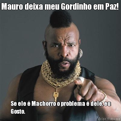 Mauro deixa meu Gordinho em Paz!  Se ele � Machorro o problema � dele, eu
Gosto.