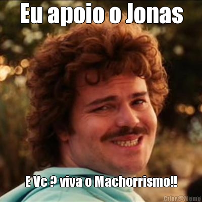 Eu apoio o Jonas E Vc ? viva o Machorrismo!!