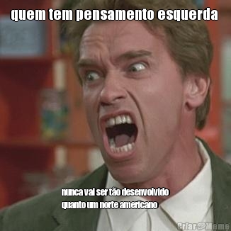 quem tem pensamento esquerda  nunca vai ser t�o desenvolvido
quanto um norte americano