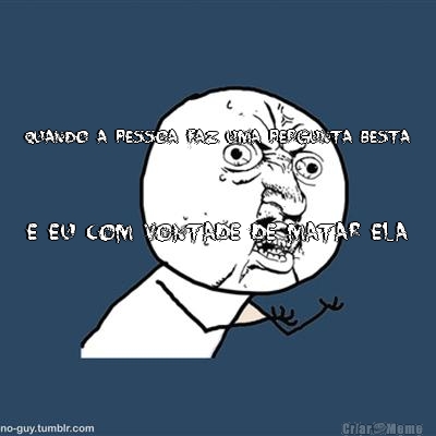 QUANDO A PESSOA FAZ UMA PERGUNTA BESTA E EU COM VONTADE DE MATAR ELA