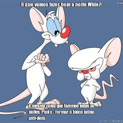 O que vamos fazer hoje a noite Wide?  A mesma coisa que fazemos todas as
noites, Pinky - Formar o bloco latino
anti-dom. 