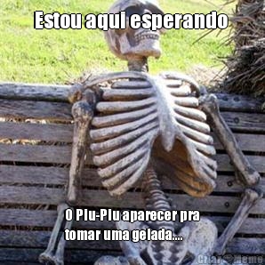 Estou aqui esperando  O Piu-Piu aparecer pra
tomar uma gelada....