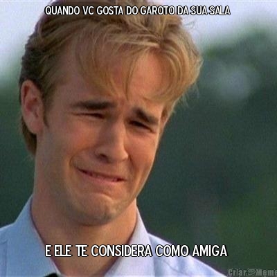 QUANDO VC GOSTA DO GAROTO DA SUA SALA  E ELE TE CONSIDERA COMO AMIGA 