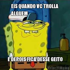 EIS QUANDO VC TROLLA
ALGUEM E DEPOIS FICA DESSE GEITO