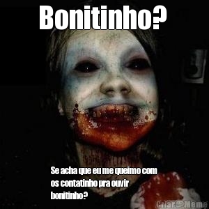 Bonitinho?  Se acha que eu me queimo com
os contatinho pra ouvir
bonitinho?