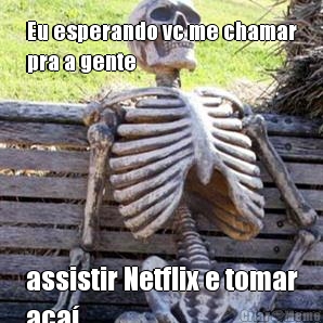 Eu esperando vc me chamar
pra a gente  assistir Netflix e tomar
a�a� 