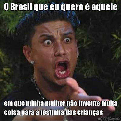 O Brasil que eu quero � aquele em que minha mulher n�o invente muita
coisa para a festinha das crian�as