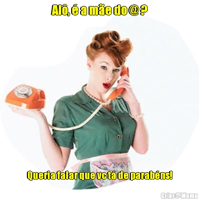 Al�, � a m�e do @ ? Queria falar que vc t� de parab�ns!