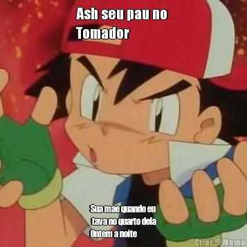 Ash seu pau no 
Tomador Sua mae quando eu
 tava no quarto dela
Ontem a noite
