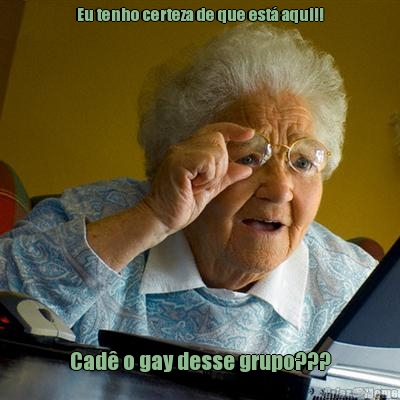 Eu tenho certeza de que est� aqui!! Cad� o gay desse grupo???
