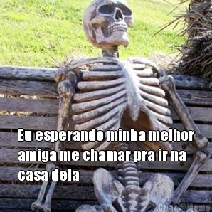  Eu esperando minha melhor
amiga me chamar pra ir na
casa dela