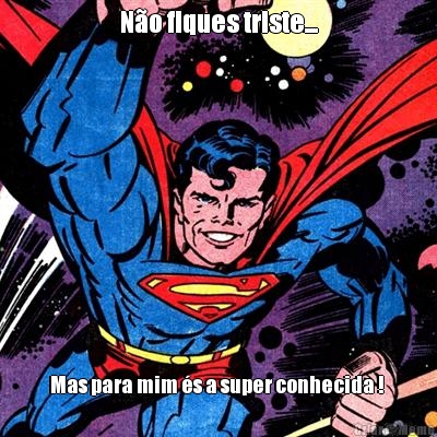 N�o fiques triste... Mas para mim �s a super conhecida ! 