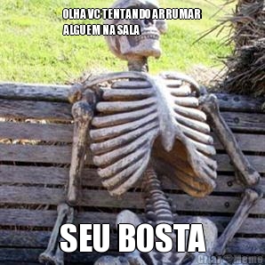 OLHA VC TENTANDO ARRUMAR
ALGUEM NA SALA SEU BOSTA