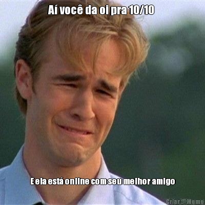 A� voc� da oi pra 10/10  E ela est� online com seu melhor amigo
