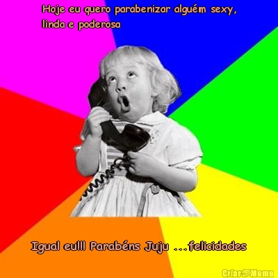 Hoje eu quero parabenizar algu�m sexy,
linda e poderosa  Igual eu!!! Parab�ns Juju ...felicidades