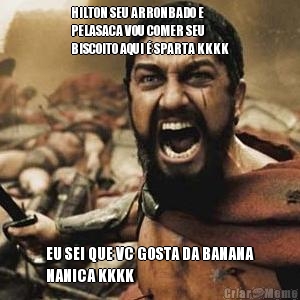 HILTON SEU ARRONBADO E
PELASACA VOU COMER SEU
BISCOITO AQUI � SPARTA KKKK EU SEI QUE VC GOSTA DA BANANA
NANICA KKKK