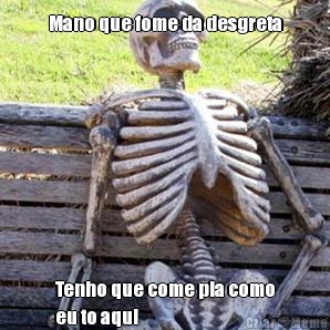Mano que fome da desgreta Tenho que come pia como
eu to aqui