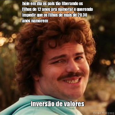 hoje em dia os pais t�o liberando os
filhos de 12 anos pra namorar e querendo
impedir que os filhos de mais de 20.30
anos namorem invers�o de valores