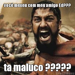 voc� mexeu com meu amigo Ed??? ta maluco ?????