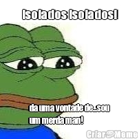 isolados isolados! da uma vontade de...sou
um merda man!