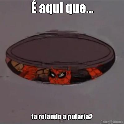 � aqui que... ta rolando a putaria?