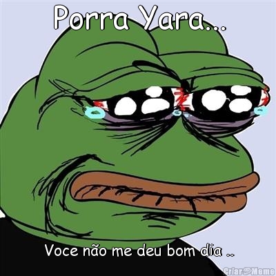 Porra Yara... Voce n�o me deu bom dia ..