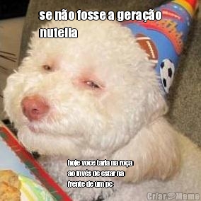 se n�o fosse a gera��o
nutella hoje voce taria na ro�a
ao inv�s de estar na
frente de um pc