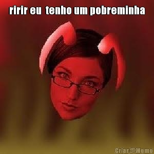 ririr eu  tenho um pobreminha 
